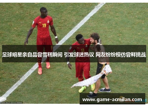 足球明星亲自品尝雪糕瞬间 引发球迷热议 网友纷纷模仿尝鲜挑战