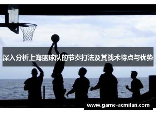 深入分析上海篮球队的节奏打法及其战术特点与优势