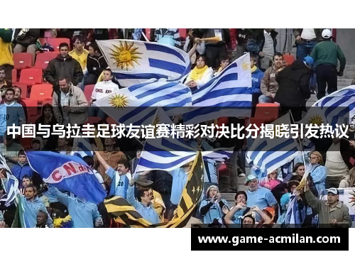中国与乌拉圭足球友谊赛精彩对决比分揭晓引发热议