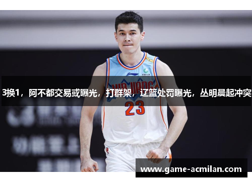 3换1，阿不都交易或曝光，打群架，辽篮处罚曝光，丛明晨起冲突
