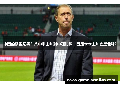 中国的穆里尼奥！从中甲主帅到中超助教，国足未来主帅会是他吗？